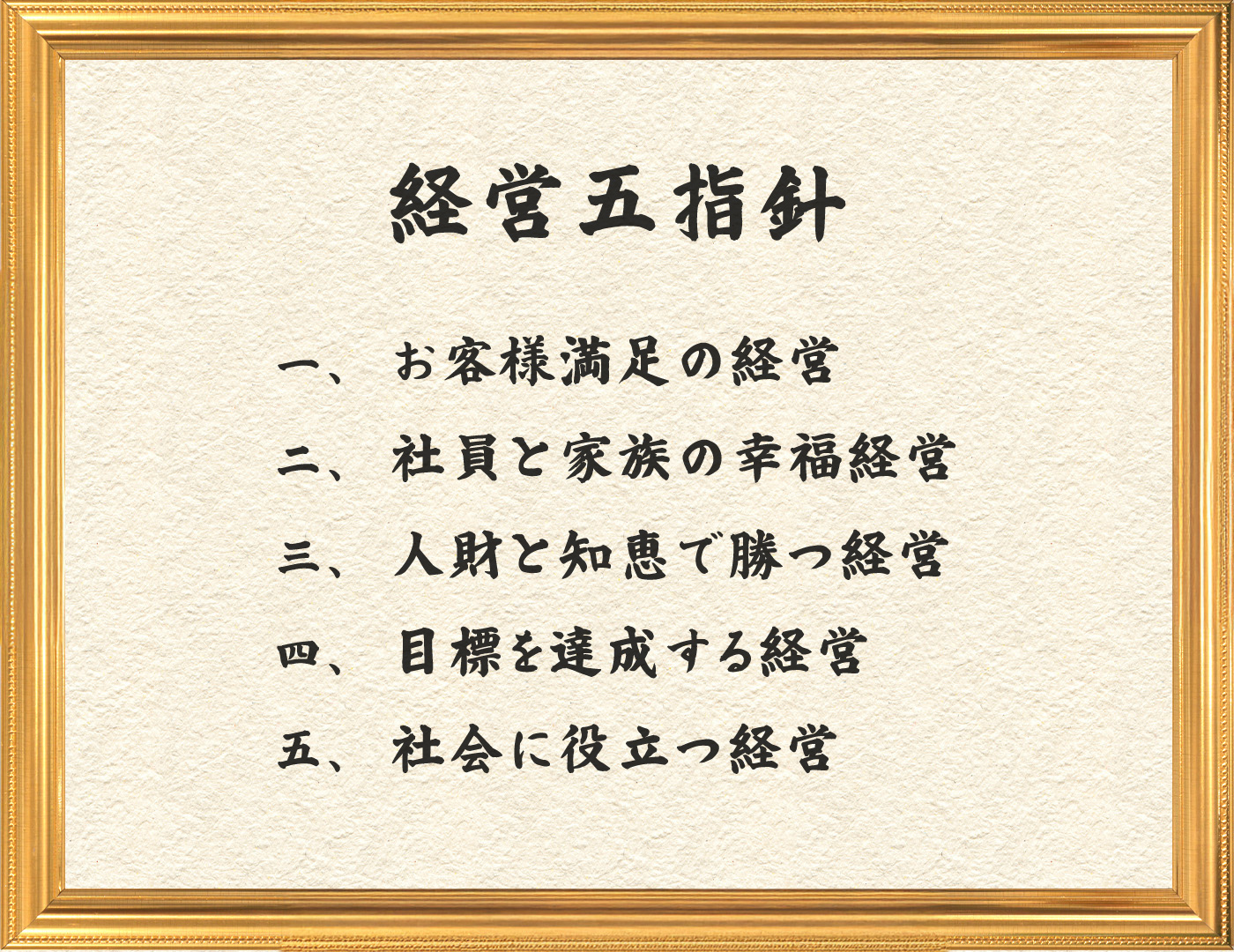 経営五指針 一、お客様満足の経営 二、社員と家族の幸福経営 三、人財と知恵で勝つ経営 四、目標を達成する経営 五、社会に役立つ経営